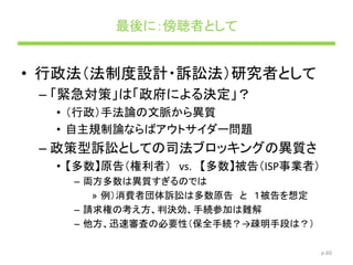 最後に：傍聴者として
• 行政法（法制度設計・訴訟法）研究者として
– 「緊急対策」は「政府による決定」？
• （行政）手法論の文脈から異質
• 自主規制論ならばアウトサイダー問題
– 政策型訴訟としての司法ブロッキングの異質さ
• 【多数】原告（権利者） vs. 【多数】被告（ISP事業者）
– 両方多数は異質すぎるのでは
» 例）消費者団体訴訟は多数原告 と １被告を想定
– 請求権の考え方、判決効、手続参加は難解
– 他方、迅速審査の必要性（保全手続？→疎明手段は？）
p.60
 