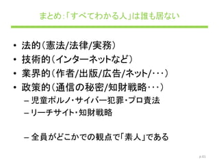 まとめ：「すべてわかる人」は誰も居ない
• 法的（憲法/法律/実務）
• 技術的（インターネットなど）
• 業界的（作者/出版/広告/ネット/･･･）
• 政策的（通信の秘密/知財戦略･･･）
– 児童ポルノ・サイバー犯罪・プロ責法
– リーチサイト・知財戦略
– 全員がどこかでの観点で「素人」である
p.61
 