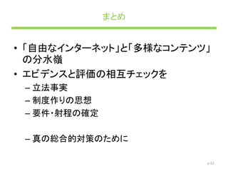 まとめ
• 「自由なインターネット」と「多様なコンテンツ」
の分水嶺
• エビデンスと評価の相互チェックを
– 立法事実
– 制度作りの思想
– 要件・射程の確定
– 真の総合的対策のために
p.62
 