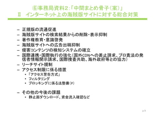 ⑥事務局資料２：「中間まとめ骨子（案）」
Ⅱ インターネット上の海賊版サイトに対する総合対策
– 正規版の流通促進
– 海賊版サイトの検索結果からの削除・表示抑制
– 著作権教育・意識啓発
– 海賊版サイトへの広告出稿抑制
– 侵害コンテンツの検知システムの確立
– 国際連携・国際執行の強化（国外CDNへの差止請求、プロ責法の発
信者情報開示請求、国際捜査共助、海外政府等との協力）
– リーチサイト規制
– アクセス制限に係る措置
• 「アクセス警告方式」
• フィルタリング
• ブロッキングに係る法整備（P）
– その他の今後の課題
• 静止画ダウンロード、資金流入確認など
p.9
 