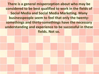 There is a general misperception about who may be
considered to be best qualified to work in the fields of
   Social Media and Social Media Marketing. Many
  businesspeople seem to feel that only the twenty-
somethings and thirty-somethings have the necessary
understanding and experience to be successful in these
                    fields. Not so.
 