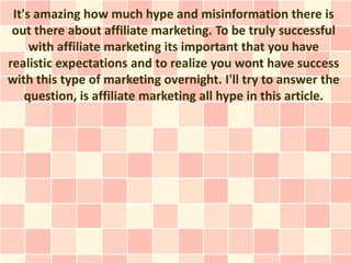 It's amazing how much hype and misinformation there is
 out there about affiliate marketing. To be truly successful
     with affiliate marketing its important that you have
realistic expectations and to realize you wont have success
with this type of marketing overnight. I'll try to answer the
    question, is affiliate marketing all hype in this article.
 