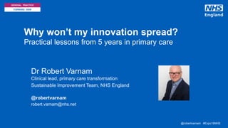 @robertvarnam #Expo18NHS@robertvarnam #Expo18NHS
GENERAL PRACTICE
FORWARD VIEW
Why won’t my innovation spread?
Practical lessons from 5 years in primary care
• Dr Robert Varnam
Clinical lead, primary care transformation
• Sustainable Improvement Team, NHS England
@robertvarnam
• robert.varnam@nhs.net
 