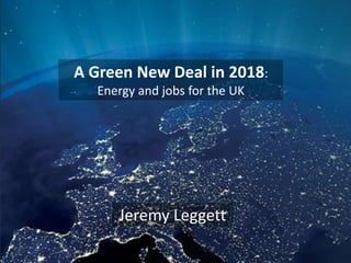 A Green New Deal in 2018:
Energy and jobs for the UK
Jeremy Leggett
 