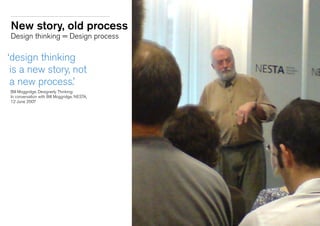 New story, old process
Design thinking = Design process
‘design thinking
is a new story, not
a new process.’
	 Bill Moggridge, Designerly Thinking:
	 In conversation with Bill Moggridge, NESTA,
	 12 June 2007
 