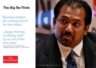 The Big Re-Think
‘Business leaders
are casting around
for new ideas...
...design thinking
is offering itself
up as one of the
new ideas’
	 Vijay V Vaitheeswaran, ‘The Big Re-Think:
	 redesigning business summit’, 11-12 March 2010
Vijay V Vaitheeswaran, Global Correspondent, The Economist
 