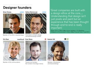 Designer founders
Bachelor of Fine Arts in industrial design Dual degree of Graphic Design
and Industrial Design at RISD.
Nathan BlecharczykBrian Chesky
Trained as an Architect,
then worked in the design industry.
Bachelor of Architecture
and Industrial Design
Evan Sharp Graham Hill
Bachelor of Arts communications
Eric Ryan
‘Great companies are built with
a design ethos at the core, ...
Understanding that design isn’t
just pixels and paint but an
experience that has been thought
through end-to-end is really
important.’
Megan Quinn, a Silicon Valley venture capitalist, in Tim Bradshaw,
‘Designers on the ascendant in Silicon Valley’, Financial Times, 7 July 2013
 