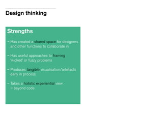 Design thinking
Strengths
– Has created a shared space for designers
and other functions to collaborate in
– Has useful approaches to framing
‘wicked’ or fuzzy problems
– Produces tangible visualisation/artefacts
early in process
– Takes a holistic experiential view
– beyond code
 