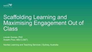 Scaffolding Learning and
Maximising Engagement Out of
Class
Lincoln Gomes, PhD
Anselm Paul, MEd (LS&T)
Navitas Learning and Teaching Services | Sydney, Australia
 