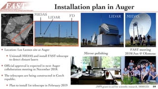 Installation plan in Auger
✦ Location: Los Leones site at Auger
✦ Uninstall MIDAS and install FAST telescope
to detect distant lasers
✦ Ofﬁcial approval is expected in next Auger
collaboration meeting in November 2018.
✦ The telescopes are being constructed in Czech
republic.
✦ Plan to install 1st telescope in February 2019 10
FAST meeting
2018/Jun @ Olomouc
d detector of the Pierre Auger Observatory [1] consists of 1600
ns – water Cherenkov tanks and their associated electronics – and
cence telescopes. The Observatory is located outside the city of
gentina (69◦
W, 35◦
S, 1400 m a.s.l.) and the detector layout is
1. Details of the construction, deployment and maintenance of
urface detectors are described elsewhere [2]. In this paper we will
n details of the ﬂuorescence detector and its performance.
s of the Pierre Auger Observatory as of March 2009. Gray dots show the
ace detector stations, lighter gray shades indicate deployed detectors, while
es empty positions. Light gray segments indicate the ﬁelds of view of 24
scopes which are located in four buildings on the perimeter of the surface
wn is a partially completed inﬁll array near the Coihueco station and the
Central Laser Facility (CLF, indicated by a white square). The description
also the description of all other atmospheric monitoring instruments of the
servatory is available in [3].
tion of ultra-high energy ( 1018
eV) cosmic rays using nitrogen
mission induced by extensive air showers is a well established
d previously by the Fly’s Eye [4] and HiRes [5] experiments. It is
he Telescope Array [6] project that is currently under construction,
en proposed for the satellite-based EUSO and OWL projects.
articles generated during the development of extensive air showers
heric nitrogen molecules, and these molecules then emit ﬂuores-
the ∼ 300 − 430 nm range. The number of emitted ﬂuorescence
oportional to the energy deposited in the atmosphere due to
ic energy losses by the charged particles. By measuring the rate
7
FDLIDAR
MIDAS
Mirror polishing
JSPS grant-in-aid for scientiﬁc research, 18H01225
LIDAR MIDAS
 