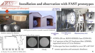 FAST - progress in design and construction
UV Plexiglass Segmented primary mirror8 inch PMT camera
(2 x 2)
1m2 aperture
FOV = 25°x 25°
variable
tilt
Joint Laboratory of Optics Olomouc – Malargue November 20153
Prototype - October 2015
15°
45°
UV band-pass
filter
Installation and observation with FAST prototypes
4
‣ 4 PMTs (20 cm, R5912-03MOD, base E7694-01)
‣ 1 m2 aperture of the UV band-pass ﬁlter (ZWB3),
segmented mirror of 1.6 m diameter
‣ 2 telescopes has been installed to cover 30°× 60° FoV
‣ remote operation and automatic shutdown
TA FD
FAST prototypes (2 telescopes)
Real-time cloud monitor by all sky-camera
monitor camera for shutters
Clear Cloudy
JSPS grant-in-aid for scientiﬁc research 15H05443
D. Mandat, TF et al., JINST 12, T07001 (2017)
 