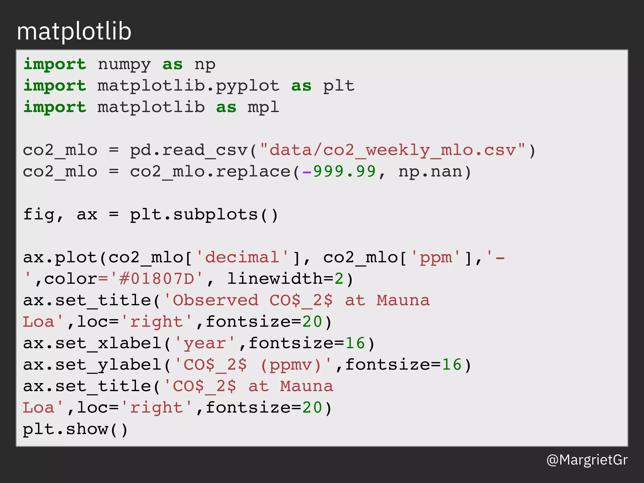 matplotlib
import numpy as np
import matplotlib.pyplot as plt
import matplotlib as mpl
co2_mlo = pd.read_csv("data/co2_weekly_mlo.csv")
co2_mlo = co2_mlo.replace(-999.99, np.nan)
fig, ax = plt.subplots()
ax.plot(co2_mlo['decimal'], co2_mlo['ppm'],'-
',color='#01807D', linewidth=2)
ax.set_title('Observed CO$_2$ at Mauna
Loa',loc='right',fontsize=20)
ax.set_xlabel('year',fontsize=16)
ax.set_ylabel('CO$_2$ (ppmv)',fontsize=16)
ax.set_title('CO$_2$ at Mauna
Loa',loc='right',fontsize=20)
plt.show()
@MargrietGr
 