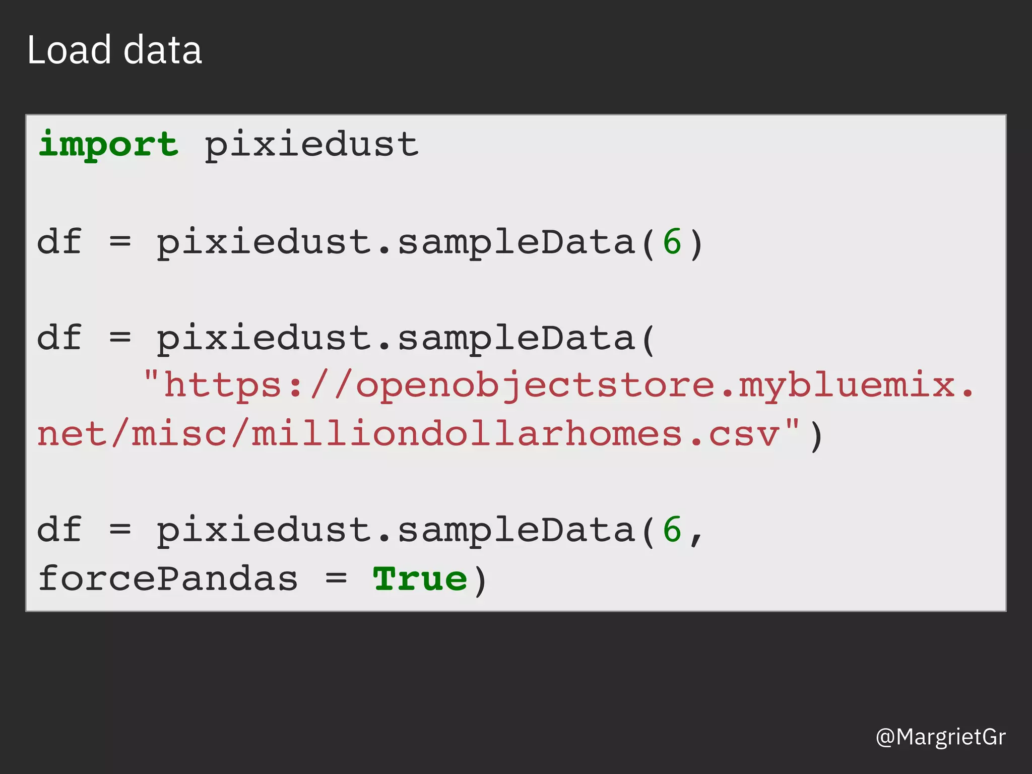 Load data
import pixiedust
df = pixiedust.sampleData(6)
df = pixiedust.sampleData(
"https://openobjectstore.mybluemix.
net/misc/milliondollarhomes.csv")
df = pixiedust.sampleData(6,
forcePandas = True)
@MargrietGr
 