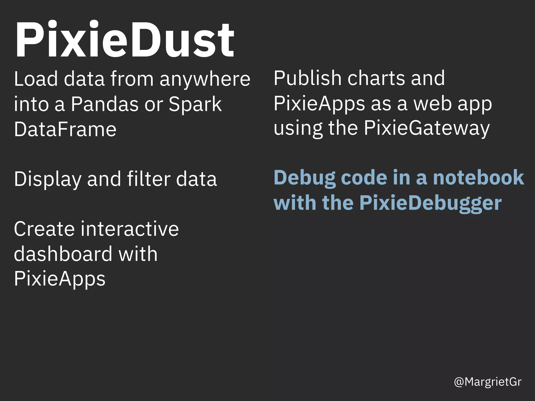 PixieDust
Publish charts and
PixieApps as a web app
using the PixieGateway
Debug code in a notebook
with the PixieDebugger
Load data from anywhere
into a Pandas or Spark
DataFrame
Display and filter data
Create interactive
dashboard with
PixieApps
@MargrietGr
 