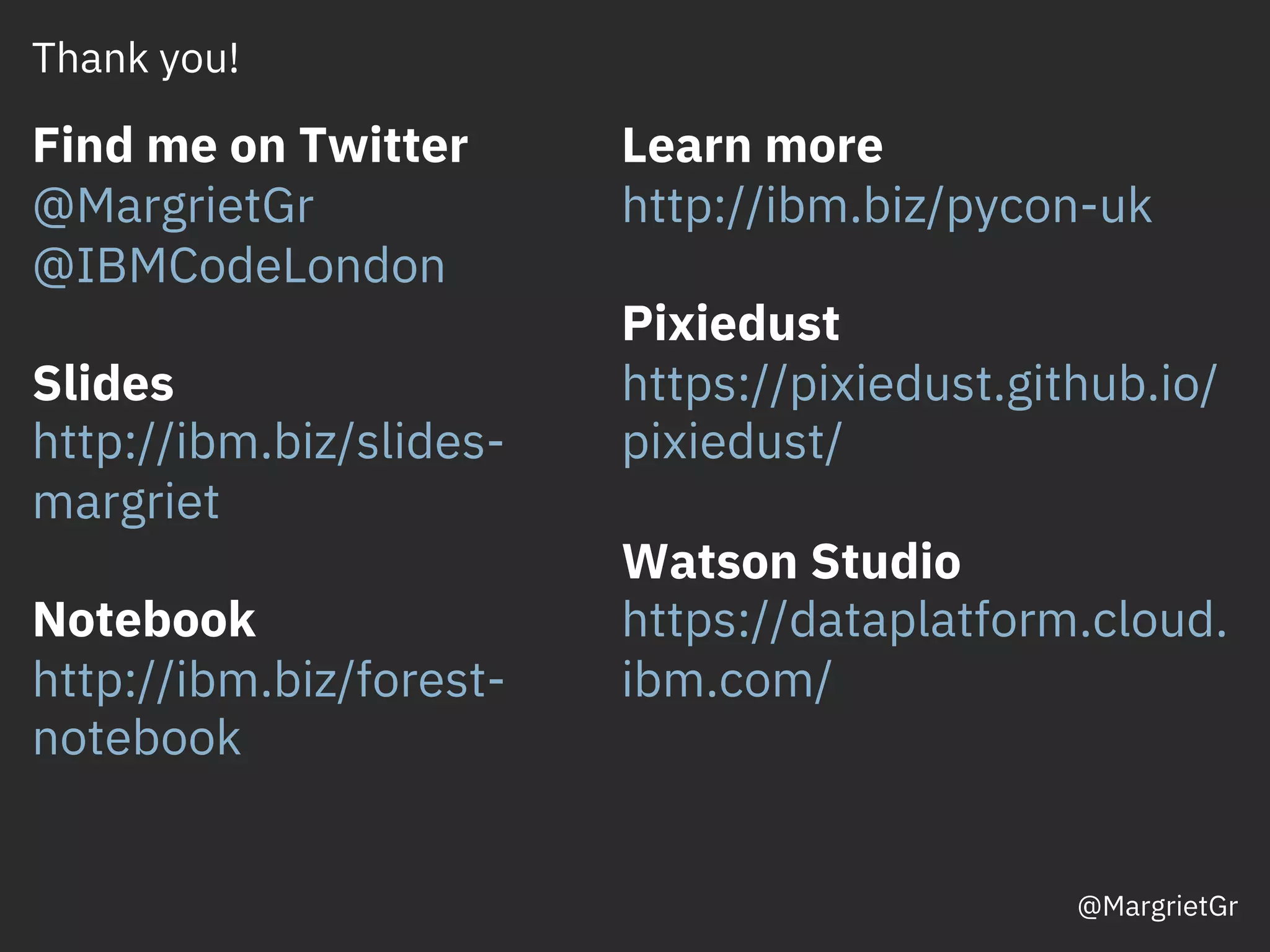 Thank you!
Find me on Twitter
@MargrietGr
@IBMCodeLondon
Slides
http://ibm.biz/slides-
margriet
Notebook
http://ibm.biz/forest-
notebook
Learn more
http://ibm.biz/pycon-uk
Pixiedust
https://pixiedust.github.io/
pixiedust/
Watson Studio
https://dataplatform.cloud.
ibm.com/
@MargrietGr
 