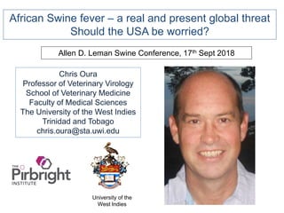 Chris Oura
Professor of Veterinary Virology
School of Veterinary Medicine
Faculty of Medical Sciences
The University of the West Indies
Trinidad and Tobago
chris.oura@sta.uwi.edu
Allen D. Leman Swine Conference, 17th Sept 2018
University of the
West Indies
African Swine fever – a real and present global threat
Should the USA be worried?
 