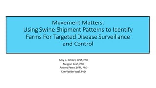 Movement Matters:
Using Swine Shipment Patterns to Identify
Farms For Targeted Disease Surveillance
and Control
Amy C. Kinsley, DVM, PhD
Meggan Craft, PhD
Andres Perez, DVM, PhD
Kim VanderWaal, PhD
 