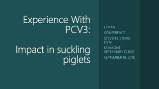 Experience With
PCV3:
Impact in suckling
piglets
LEMAN
CONFERENCE
STEVEN J. STONE
DVM.
FAIRMONT
VETERINARY CLINIC
SEPTEMBER 18, 2018
 