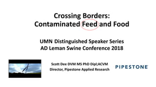 Crossing Borders:
Contaminated Feed and Food
UMN Distinguished Speaker Series
AD Leman Swine Conference 2018
Scott Dee DVM MS PhD Dipl;ACVM
Director, Pipestone Applied Research
 