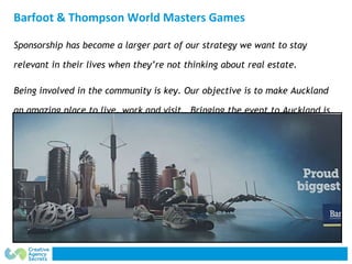 Barfoot & Thompson World Masters Games
Sponsorship has become a larger part of our strategy we want to stay
relevant in th...