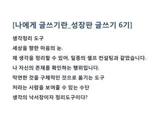 [나에게 글쓰기란_성장판 글쓰기 6기]
생각정리 도구
세상을 향한 마음의 눈.
제 생각을 정리할 수 있어, 일종의 셀프 컨설팅과 같았습니다.
나 자신의 존재를 확인하는 행위입니다.
막연한 것을 구체적인 것으로 옮기는 도구
저라는 사람을 보여줄 수 있는 수단
생각의 낙서장이자 정리도구이다?
 