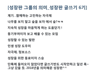 [성장판 그룹의 의미_성장판 글쓰기 6기]
계기. .함께하는 고민하는 자극제
나무를 보지 말고 숲을 보자 에서 숲?ㅋㅋ
지속적 성장을 마음먹게 하는 도움닫기 !
동기부여이자 보고 배울 수 있는 모임
성장할 수 있는 발판
인생 성장 도우미
자극제, 정보소스
성장을 위한 동료이자 스승
단톡에 들어오지 않았다면 글쓰기반도 시작안하고 일년 훅~
그냥 갔을 듯. 2018년을 의미해준 성장판^^
 