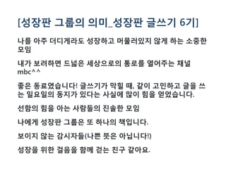 [성장판 그룹의 의미_성장판 글쓰기 6기]
나를 아주 더디게라도 성장하고 머물러있지 않게 하는 소중한
모임
내가 보려하면 드넓은 세상으로의 통로를 열어주는 채널
mbc^^
좋은 동료였습니다! 글쓰기가 막힐 때, 같이 고민하고 글을 쓰
는 일요일의 동지가 있다는 사실에 많이 힘을 얻었습니다.
선함의 힘을 아는 사람들의 진솔한 모임
나에게 성장판 그룹은 또 하나의 책입니다.
보이지 않는 감시자들(나쁜 뜻은 아닙니다!)
성장을 위한 걸음을 함께 걷는 친구 같아요.
 