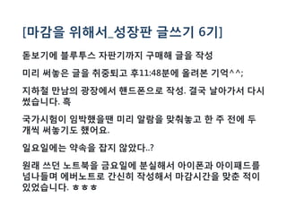[마감을 위해서_성장판 글쓰기 6기]
돋보기에 블루투스 자판기까지 구매해 글을 작성
미리 써놓은 글을 취중퇴고 후11:48분에 올려본 기억^^;
지하철 만남의 광장에서 핸드폰으로 작성. 결국 날아가서 다시
썼습니다. 흑
국가시험이 임박했을땐 미리 알람을 맞춰놓고 한 주 전에 두
개씩 써놓기도 했어요.
일요일에는 약속을 잡지 않았다..?
원래 쓰던 노트북을 금요일에 분실해서 아이폰과 아이패드를
넘나들며 에버노트로 간신히 작성해서 마감시간을 맞춘 적이
있었습니다. ㅎㅎㅎ
 