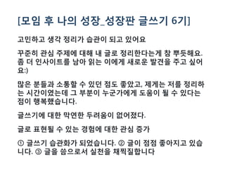 [모임 후 나의 성장_성장판 글쓰기 6기]
고민하고 생각 정리가 습관이 되고 있어요
꾸준히 관심 주제에 대해 내 글로 정리한다는게 참 뿌듯해요.
좀 더 인사이트를 남아 읽는 이에게 새로운 발견을 주고 싶어
요:)
많은 분들과 소통할 수 있던 점도 좋았고, 제게는 저를 정리하
는 시간이였는데 그 부분이 누군가에게 도움이 될 수 있다는
점이 행복했습니다.
글쓰기에 대한 막연한 두려움이 없어졌다.
글로 표현될 수 있는 경험에 대한 관심 증가
①글쓰기 습관화가 되었습니다. ②글이 점점 좋아지고 있습
니다. ③글을 씀으로서 실천을 채찍질합니다
 