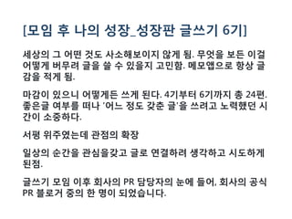 [모임 후 나의 성장_성장판 글쓰기 6기]
세상의 그 어떤 것도 사소해보이지 않게 됨. 무엇을 보든 이걸
어떻게 버무려 글을 쓸 수 있을지 고민함. 메모앱으로 항상 글
감을 적게 됨.
마감이 있으니 어떻게든 쓰게 된다. 4기부터 6기까지 총 24편.
좋은글 여부를 떠나 '어느 정도 갖춘 글'을 쓰려고 노력했던 시
간이 소중하다.
서평 위주였는데 관점의 확장
일상의 순간을 관심을갖고 글로 연결하려 생각하고 시도하게
된점.
글쓰기 모임 이후 회사의 PR 담당자의 눈에 들어, 회사의 공식
PR 블로거 중의 한 명이 되었습니다.
 