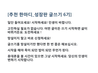 [추천 한마디_성장판 글쓰기 6기]
일단 들어오세요! 시작하세요! 인생이 바뀝니다.
고민하실 필요가 없습니다. 어떤 글이든 쓰기 시작하면 삶이
바뀌거든요. 도전하세요 !
망설이지 말고 바로 신청하세요!
글쓰기를 망설이기만 했다면 한 번 쯤은 해보십시오.
시작을 해야 죽이 되던 밥이 되던 무언가 된다.
휴대폰을 볼 시간이 있으면 그냥 시작하세요. 당신의 인생이
변하기 시작합니다.
 