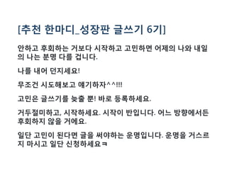 [추천 한마디_성장판 글쓰기 6기]
안하고 후회하는 거보다 시작하고 고민하면 어제의 나와 내일
의 나는 분명 다를 겁니다.
나를 내어 던지세요!
무조건 시도해보고 얘기하자^^!!!
고민은 글쓰기를 늦출 뿐! 바로 등록하세요.
거두절미하고, 시작하세요. 시작이 반입니다. 어느 방향에서든
후회하지 않을 거에요.
일단 고민이 된다면 글을 써야하는 운명입니다. 운명을 거스르
지 마시고 일단 신청하세요ㅋ
 