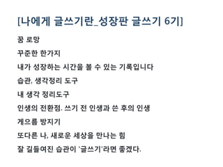 [나에게 글쓰기란_성장판 글쓰기 6기]
꿈 로망
꾸준한 한가지
내가 성장하는 시간을 볼 수 있는 기록입니다
습관, 생각정리 도구
내 생각 정리도구
인생의 전환점. 쓰기 전 인생과 쓴 후의 인생
게으름 방지기
또다른 나, 새로운 세상을 만나는 힘
잘 길들여진 습관이 '글쓰기'라면 좋겠다.
 