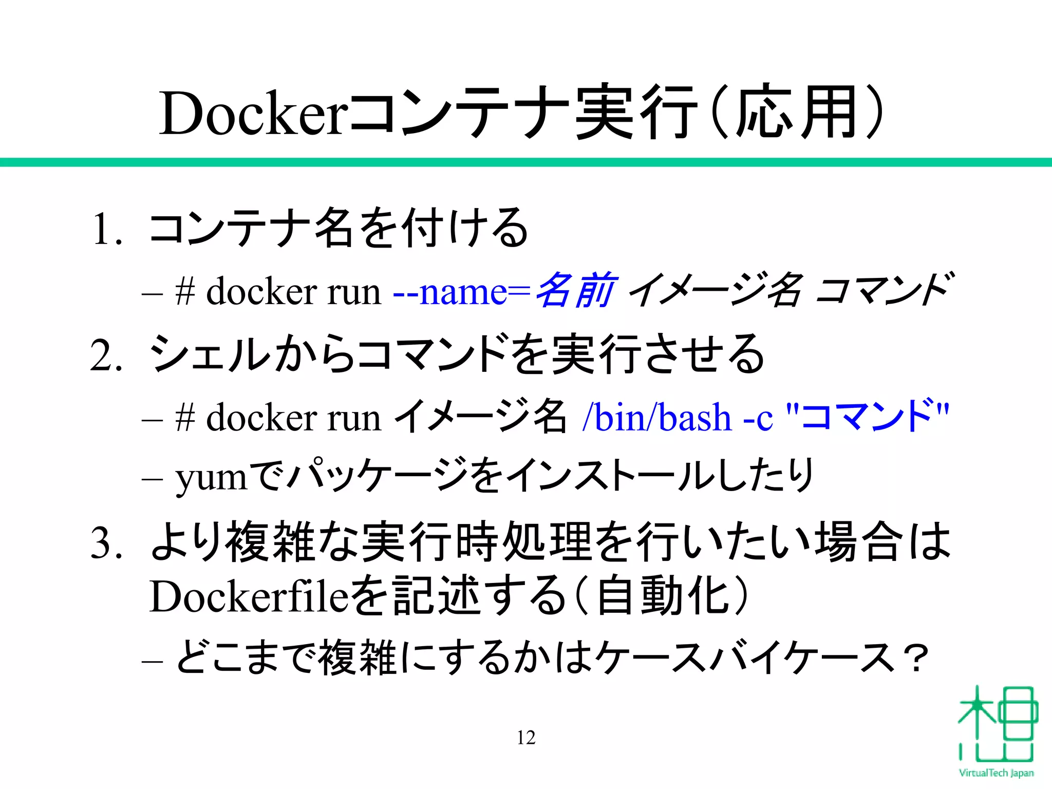 Dockerコンテナ実行（応用）
1. コンテナ名を付ける
– # docker run --name=名前 イメージ名 コマンド
2. シェルからコマンドを実行させる
– # docker run イメージ名 /bin/bash -c "コマンド"
– yumでパッケージをインストールしたり
3. より複雑な実行時処理を行いたい場合は
Dockerfileを記述する（自動化）
– どこまで複雑にするかはケースバイケース？
12
 