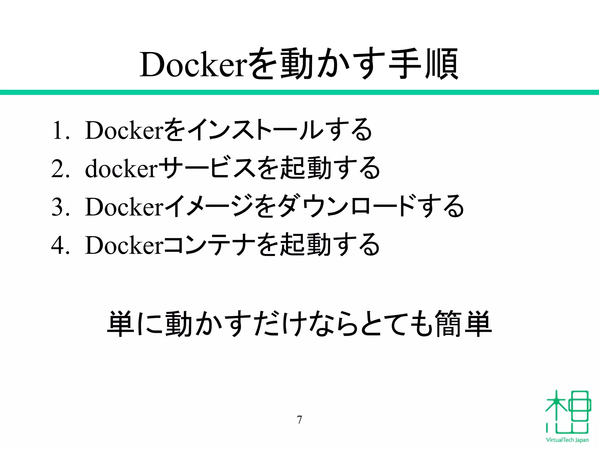 Dockerを動かす手順
1. Dockerをインストールする
2. dockerサービスを起動する
3. Dockerイメージをダウンロードする
4. Dockerコンテナを起動する
単に動かすだけならとても簡単
7
 