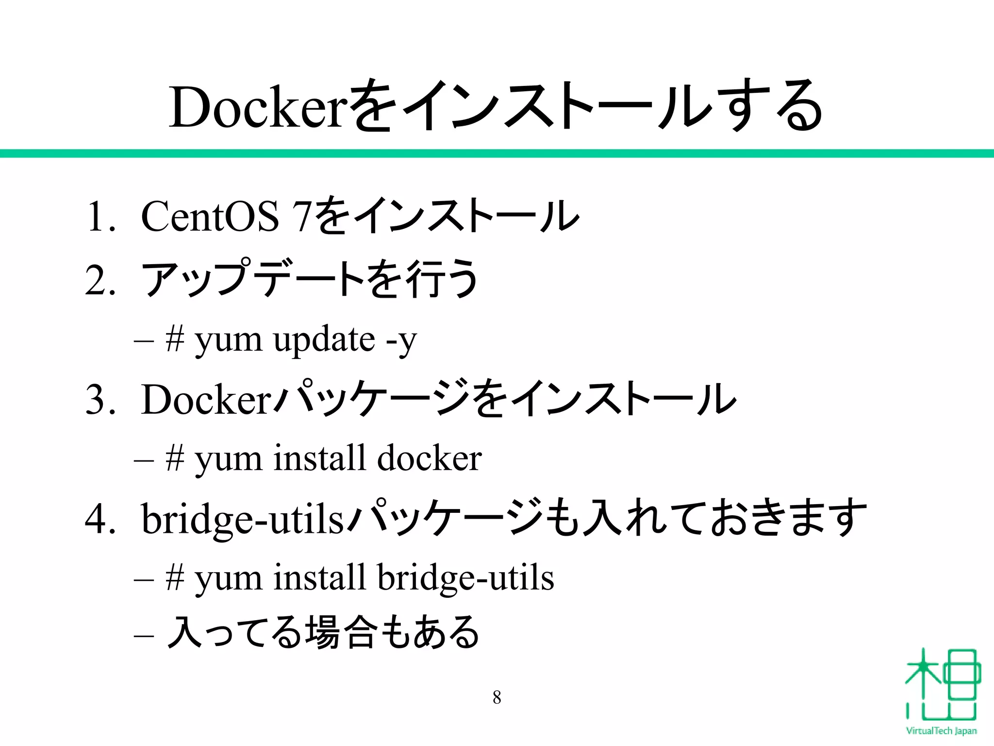 Dockerをインストールする
1. CentOS 7をインストール
2. アップデートを行う
– # yum update -y
3. Dockerパッケージをインストール
– # yum install docker
4. bridge-utilsパッケージも入れておきます
– # yum install bridge-utils
– 入ってる場合もある
8
 