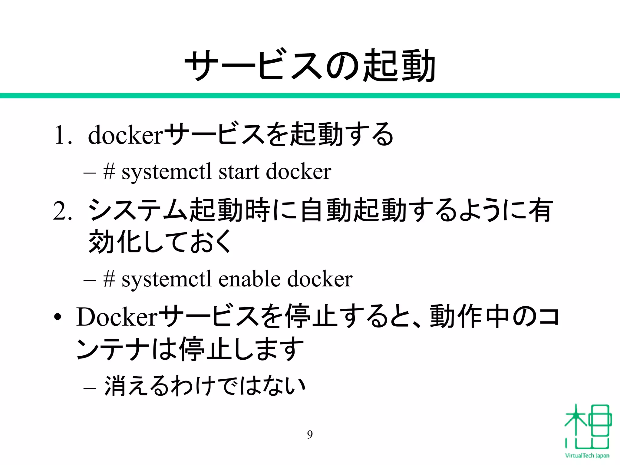サービスの起動
1. dockerサービスを起動する
– # systemctl start docker
2. システム起動時に自動起動するように有
効化しておく
– # systemctl enable docker
• Dockerサービスを停止すると、動作中のコ
ンテナは停止します
– 消えるわけではない
9
 