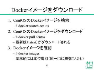 Dockerイメージをダウンロード
1. CentOSのDockerイメージを検索
– # docker search centos
2. CentOSのDockerイメージをダウンロード
– # docker pull centos
– 最新版（latest）がダウンロードされる
3. Dockerイメージを確認
– # docker images
– 基本的にはIDで識別（同一IDに複数TAGも）
10
 