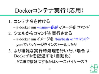 Dockerコンテナ実行（応用）
1. コンテナ名を付ける
– # docker run --name=名前 イメージ名 コマンド
2. シェルからコマンドを実行させる
– # docker run イメージ名 /bin/bash -c "コマンド"
– yumでパッケージをインストールしたり
3. より複雑な実行時処理を行いたい場合は
Dockerfileを記述する（自動化）
– どこまで複雑にするかはケースバイケース？
12
 