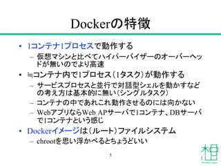 Dockerの特徴
• 1コンテナ1プロセスで動作する
– 仮想マシンと比べてハイパーバイザーのオーバーヘッ
ドが無いのでより高速
• ≒コンテナ内で1プロセス（1タスク）が動作する
– サービスプロセスと並行で対話型シェルを動かすなど
の考え方は基本的に無い（シングルタスク）
– コンテナの中であれこれ動作させるのには向かない
– WebアプリならWeb APサーバで1コンテナ、DBサーバ
で1コンテナという感じ
• Dockerイメージは（ルート）ファイルシステム
– chrootを思い浮かべるとちょうどいい
5
 