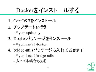 Dockerをインストールする
1. CentOS 7をインストール
2. アップデートを行う
– # yum update -y
3. Dockerパッケージをインストール
– # yum install docker
4. bridge-utilsパッケージも入れておきます
– # yum install bridge-utils
– 入ってる場合もある
8
 