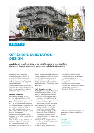 OFFSHORE SUBSTATION
DESIGN
A substation enables energy to be transformed and sent over long
distances, thereby minimising power loss and distribution costs.
Ramboll is world leading in
offshore foundation design for
wind turbines. Our specialised
engineers have vast expertise
with development and design of
offshore facilities.
This includes smaller, unmanned
facilities, as well as larger platforms
with emergency accommodation
and access by sea or air.
Offshore substations
More and larger wind farms
are being located offshore. The
capacity of these wind farms range
from several hundred MW up to
4-5 GW. To minimise the electrical
transmission losses and cable costs,
the turbines in such wind farms
are electrically connected to an
offshore substation provided with a
step-up transformer.
Transmission into shore is then
achieved by an HVAC connection or
a HVDC link.
With Ramboll as your partner, our
extensive offshore experience
will be implemented in your
substation with a strong focus on
safety, operations and maintenance
(O&M), and a cost-effective design.
The development and design of
the substation strongly depends
on the location and the operation
and maintenance philosophy of the
wind farm.
Multi-discipline services
Ramboll provides multi-disciplinary
engineering consultancy for all
areas of the offshore substation:
• Definition of design standards,
codes and safety philosophy
• General layout development with
consideration of safety,
mechanical handling and O&M
• Implementation of electrical
equipment such as step-up
transformers, reactors, Gas-
Insulated high-voltage Switch-
gear (GIS), Low Voltage (LV)-
switchgear, Uninterruptible
Power Supply (UPS) system and
control systems
• Substructure design including
j-tubes for cables, boat landings
and foundation
• Specification of all auxiliary
equipment such as cranes,
emergency diesel systems and
workshop requirements
• Emergency facilities and helideck
if required
• Installation engineering for
topside and substructure as well
as cable pull-in planning
• Establish O&M programmes
For further information, please visit
www.ramboll.com or contact us
directly:
CONTACT
Peter Busch Nielsen
Ramboll Energy
Tel +45 5161 7238
PBN@ramboll.com
RAMBOLL ENERGY
 
