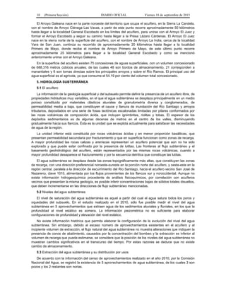 10 (Primera Sección) DIARIO OFICIAL Viernes 18 de septiembre de 2015
El Arroyo Galeana nace en la parte noroeste del territorio que ocupa el acuífero, en la Sierra La Candela,
con el nombre de Arroyo Ciénega Las Vacas, a partir de este punto recorre aproximadamente 50 kilómetros
hasta llegar a la localidad General Escobedo en los límites del acuífero, para unirse con el Arroyo El Juez y
formar el Arroyo Escobedo y seguir su camino hasta llegar a la Presa Lázaro Cárdenas. El Arroyo El Juez
nace en la sierra norte de la superficie del acuífero, con el nombre de Arroyo La India, cerca de la localidad
Vara de San Juan, continúa su recorrido de aproximadamente 20 kilómetros hasta llegar a la localidad
Primero de Mayo, donde recibe el nombre de Arroyo Primero de Mayo, de este último punto recorre
aproximadamente 25 kilómetros para llegar a la localidad General Escobedo y como se mencionó
anteriormente unirse con el Arroyo Galeana.
En la superficie del acuífero existen 75 concesiones de aguas superficiales, con un volumen concesionado
de 688,316 metros cúbicos anuales; de las cuales 48 son bordos de almacenamiento, 21 corresponden a
manantiales y 6 son tomas directas sobre los principales arroyos y sobre el Río Ramos. El principal uso del
agua superficial es el agrícola, ya que consume el 54.19 por ciento del volumen total concesionado.
5. HIDROLOGÍA SUBTERRÁNEA
5.1 El acuífero
La información de la geología superficial y del subsuelo permite definir la presencia de un acuífero libre, de
propiedades hidráulicas muy variables, en el que el agua subterránea se desplaza principalmente en un medio
poroso constituido por materiales clásticos aluviales de granulometría diversa y conglomerados, de
permeabilidad media a baja, que constituyen el cauce y llanura de inundación del Río Santiago y arroyos
tributarios, depositados en una serie de fosas tectónicas escalonadas limitadas por pilares conformados por
las rocas volcánicas de composición ácida, que incluyen ignimbritas, riolitas y tobas. El espesor de los
depósitos sedimentarios es de algunas decenas de metros en el centro de los valles, disminuyendo
gradualmente hacia sus flancos. Ésta es la unidad que se explota actualmente para satisfacer las necesidades
de agua de la región.
La unidad inferior está constituida por rocas volcánicas ácidas y en menor proporción basálticas, que
presentan permeabilidad secundaria por fracturamiento y que en superficie funcionan como zonas de recarga.
A mayor profundidad las rocas calizas y areniscas representan un acuífero potencial que aún no ha sido
explorado y que puede estar confinado por la presencia de lutitas. Las fronteras al flujo subterráneo y el
basamento geohidrológico del acuífero, están representados por las mismas rocas volcánicas, cuando a
mayor profundidad desaparece el fracturamiento y por la secuencia detrítica que constituye las lutitas.
El agua subterránea se desplaza desde las zonas topográficamente más altas, que constituyen las zonas
de recarga, con una dirección preferencial noroeste-sureste en la porción norte del acuífero, y oeste-este en la
región central, paralela a la dirección de escurrimiento del Río Santiago, hacia el acuífero vecino San José de
Nazareno, clave 1010, alimentada por los flujos provenientes de los flancos sur y noroccidental. Aunque no
existe información hidrogeoquímica procedente de análisis fisicoquímicos, por correlación con acuíferos
vecinos que presentan la misma geología, es posible inferir concentraciones bajas de sólidos totales disueltos,
que deben incrementarse en las direcciones de flujo subterráneo mencionadas.
5.2 Niveles del agua subterránea
El nivel de saturación del agua subterránea es aquel a partir del cual el agua satura todos los poros y
oquedades del subsuelo. En el estudio realizado en el 2010, sólo fue posible medir el nivel del agua
subterránea en 5 aprovechamientos que extraen agua de los sedimentos aluviales y fluviales, en los que la
profundidad al nivel estático es somera. La información piezométrica no es suficiente para elaborar
configuraciones de profundidad y elevación del nivel estático.
No existe información histórica que permita elaborar la configuración de la evolución del nivel del agua
subterránea. Sin embargo, debido al escaso número de aprovechamientos existentes en el acuífero y al
incipiente volumen de extracción, el flujo natural del agua subterránea no muestra alteraciones que indiquen la
presencia de conos de abatimiento, causados por la concentración del bombeo y la extracción es inferior al
volumen de recarga que pueda estimarse, se considera que la posición de los niveles del agua subterránea no
muestran cambios significativos en el transcurso del tiempo. Por estas razones se deduce que no existe
cambio de almacenamiento.
5.3 Extracción del agua subterránea y su distribución por usos
De acuerdo con la información del censo de aprovechamientos realizado en el año 2010, por la Comisión
Nacional del Agua, se registró la existencia de 5 aprovechamientos de agua subterránea, de los cuales 3 son
pozos y los 2 restantes son norias.
 
