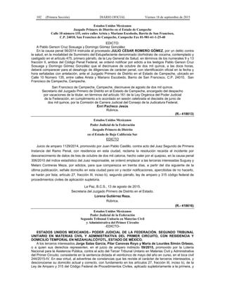 102 (Primera Sección) DIARIO OFICIAL Viernes 18 de septiembre de 2015
Estados Unidos Mexicanos
Juzgado Primero de Distrito en el Estado de Campeche
Calle 10 número 135, entre calles Arista y Mariano Escobedo, Barrio de San Francisco,
C.P. 24010, San Francisco de Campeche, Campeche Fax 01-981-61-1-25-40
EDICTO:
A Pablo Gerson Cruz Sosuaga y Domingo Gómez González
En la causa penal 56/2014 instruida al procesado JULIO CÉSAR ROMERO GÓMEZ, por un delito contra
la salud, en la modalidad de Suministro del Estupefaciente denominado clorhidrato de cocaína, contemplado y
castigado en el artículo 475, primero párrafo, de la Ley General de Salud, en términos de los numerales 9 y 13
fracción II, ambos del Código Penal Federal, se ordenó notificar por edicto a los testigos Pablo Gerson Cruz
Sosuaga y Domingo Gómez González que el diecinueve de octubre de dos mil quince, a las doce horas,
deberá comparecer para el desahogo de diligencias de carácter penal, con identificación oficial en la fecha y
hora señaladas con antelación, ante el Juzgado Primero de Distrito en el Estado de Campeche, ubicado en
Calle 10 Número 135, entre calles Arista y Mariano Escobedo, Barrio de San Francisco, C.P. 24010, San
Francisco de Campeche, Campeche.
San Francisco de Campeche, Campeche, diecinueve de agosto de dos mil quince.
Secretario del Juzgado Primero de Distrito en el Estado de Campeche, encargado del despacho
por vacaciones de la titular, en términos del artículo 161 de la Ley Orgánica del Poder Judicial
de la Federación, en cumplimiento a lo acordado en sesión celebrada el dieciséis de junio de
dos mil quince, por la Comisión de Carrera Judicial del Consejo de la Judicatura Federal.
Enri Pacheco Jesús
Rúbrica.
(R.- 418613)
Estados Unidos Mexicanos
Poder Judicial de la Federación
Juzgado Primero de Distrito
en el Estado de Baja California Sur
EDICTO
Juicio de amparo 1129/2014, promovido por Juan Pablo Castillo, contra acto del Juez Segundo de Primera
Instancia del Ramo Penal, con residencia en esta ciudad, reclama la resolución recaída al incidente por
desvanecimiento de datos de tres de octubre de dos mil catorce, hecho valer por el quejoso, en la causa penal
306/2010 del índice estadístico del Juez responsable, se ordenó emplazar a las terceras interesadas Suguey y
Melani Contreras Meza, por edictos, para que comparezca en treinta días, a partir del día siguiente de la
última publicación, señale domicilio en esta ciudad para oír y recibir notificaciones, apercibidas de no hacerlo,
se harán por lista; artículo 27, fracción III, inciso b), segundo párrafo, ley de amparo y 315 código federal de
procedimientos civiles de aplicación supletoria.
La Paz, B.C.S., 13 de agosto de 2015.
Secretaria del Juzgado Primero de Distrito en el Estado.
Lorena Gutiérrez Reza.
Rúbrica.
(R.- 418616)
Estados Unidos Mexicanos
Poder Judicial de la Federación
Segundo Tribunal Unitario en Materias Civil
y Administrativa del Primer Circuito
-EDICTO-
ESTADOS UNIDOS MEXICANOS.- PODER JUDICIAL DE LA FEDERACIÓN. SEGUNDO TRIBUNAL
UNITARIO EN MATERIAS CIVIL Y ADMINISTRATIVA DEL PRIMER CIRCUITO, CON RESIDENCIA Y
DOMICILIO TEMPORAL EN NEZAHUALCÓYOTL, ESTADO DE MÉXICO.
A los terceros interesados Jorge Salas García, Pilar Canovas Royo y María de Lourdes Simón Orbezo,
o a quien sus derechos representen, en el juicio de amparo indirecto 59/2015, promovido por la Lotería
Nacional para la Asistencia Pública, contra el acto del Tercer Tribunal Unitario en Materias Civil y Administrativa
del Primer Circuito; consistente en la sentencia dictada el veinticinco de mayo del año en curso, en el toca civil
244/2015-IV. En esa virtud, al advertirse de constancias que les reviste el carácter de terceros interesados, y
desconocerse su domicilio actual y correcto, con fundamento en los artículos 27, fracción III, inciso b), de la
Ley de Amparo y 315 del Código Federal de Procedimientos Civiles, aplicado supletoriamente a la primera, y
 