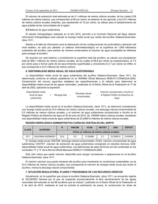 Viernes 18 de septiembre de 2015 DIARIO OFICIAL (Primera Sección) 11
El volumen de extracción total estimada es de 0.1 millones de metros cúbicos anuales, de los cuales 0.09
millones de metros cúbicos, que corresponden al 90 por ciento, se destinan al uso agrícola, y los 0.01 millones
de metros cúbicos anuales restantes, que representan el 10 por ciento, se utilizan para el abastecimiento de
agua potable de las comunidades de la región.
5.5 Balance de agua subterránea
El estudio hidrogeológico realizado en el año 2010, permitió a la Comisión Nacional del Agua obtener
información hidrogeológica para calcular la recarga media anual que recibe del acuífero Galeana-Quemado,
clave 1011.
Debido a la falta de información para la elaboración de las configuraciones de profundidad y elevación del
nivel estático, se optó por plantear un balance hidrometeorológico en la superficie de 1,808 kilómetros
cuadrados del acuífero, para estimar de manera conservadora el volumen de agua susceptible de infiltrarse
para recargar al acuífero.
De acuerdo con este balance y considerando la superficie total del acuífero, se calcula una precipitación
total de 868.1 millones de metros cúbicos anuales, de los cuales el 89.8 por ciento se evapotranspira, el 7.5
por ciento pasa a formar parte de los escurrimientos superficiales y únicamente el 2.7 por ciento se infiltra, lo
que corresponde a 23.4 millones de metros cúbicos.
6. DISPONIBILIDAD MEDIA ANUAL DE AGUA SUBTERRÁNEA
La disponibilidad media anual de agua subterránea del acuífero Galeana-Quemado, clave 1011, fue
determinada conforme al método establecido en la “NORMA Oficial Mexicana NOM-011-CONAGUA-2000,
Conservación del recurso agua-Que establece las especificaciones y el método para determinar la
disponibilidad media anual de las aguas nacionales”, publicada en el Diario Oficial de la Federación el 17 de
abril de 2002, aplicando la expresión:
Disponibilidad media
anual de agua
subterránea
= Recarga total -
Descarga natural
comprometida
-
Volumen concesionado e inscrito en
el Registro Público de Derechos de
Agua
La disponibilidad media anual en el acuífero Galeana-Quemado, clave 1011, se determinó considerando
una recarga media anual de 23.4 millones de metros cúbicos anuales; una descarga natural comprometida de
0.0 millones de metros cúbicos anuales; y el volumen de agua subterránea concesionado e inscrito en el
Registro Público de Derechos de Agua al 30 de junio de 2014, de .100488 metros cúbicos anuales, resultando
una disponibilidad media anual de agua subterránea de 23.299512 millones de metros cúbicos anuales.
REGIÓN HIDROLÓGICO-ADMINISTRATIVA CUENCAS CENTRALES DEL NORTE
CLAVE ACUÍFERO
R DNCOM VCAS VEXTET DAS DÉFICIT
(Cifras en millones de metros cúbicos anuales)
1011 GALEANA-QUEMADO 23.4 0.0 0.100488 0.1 23.299512 0.000000
R: recarga media anual; DNCOM: descarga natural comprometida; VCAS: volumen concesionado de agua
subterránea; VEXTET: volumen de extracción de agua subterránea consignado en estudios técnicos; DAS:
disponibilidad media anual de agua subterránea. Las definiciones de estos términos son las contenidas en los
numerales “3” y “4” de la Norma Oficial Mexicana NOM-011-CONAGUA-2000.
Esta cifra indica que existe volumen disponible para otorgar concesiones o asignaciones en el acuífero
Galeana-Quemado, clave 1011.
El máximo volumen que puede extraerse del acuífero para mantenerlo en condiciones sustentables, es de
23.4 millones de metros cúbicos anuales, que corresponde al volumen de recarga media anual que recibe el
acuífero, menos la descarga natural comprometida.
7. SITUACIÓN REGULATORIA, PLANES Y PROGRAMAS DE LOS RECURSOS HÍDRICOS
Actualmente, en la superficie que ocupa el acuífero Galeana-Quemado, clave 1011, se encuentra vigente
el “ACUERDO General por el que se suspende provisionalmente el libre alumbramiento de las aguas
nacionales del subsuelo en los 96 acuíferos que se indican”, publicado en el Diario Oficial de la Federación el
5 de abril de 2013, mediante el cual se prohíbe la perforación de pozos, la construcción de obras de
 