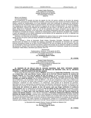 Viernes 18 de septiembre de 2015 DIARIO OFICIAL (Primera Sección) 111
Estados Unidos Mexicanos
Poder Judicial de la Federación
Juzgado Decimocuarto de Distrito
en Coatzacoalcos, Veracruz
EDICTO
Mirna Luna Nolasco
(Tercera Interesada).
En cumplimiento al acuerdo de trece de agosto de dos mil quince, emitido en el juicio de amparo
300/2014-VI, promovido por Silvio Martínez Condado, contra actos del Juez Tercero de Primera Instancia, del
Distrito Judicial de Coatzacoalcos, en el que demandó como acto reclamado la resolución de veinticuatro
de febrero de dos mil catorce dictada en el toca 02/2014, del índice del Juzgado Tercero de Primera Instancia,
con residencia en esta ciudad, que confirmó la negativa de la orden de aprehensión, en contra de MIRNA
LUNA NOLASCO; mismos que deberán ser publicados por tres veces y de siete en siete días, tanto en el
Diario Oficial de la Federación, como en uno de los periódicos de mayor circulación que se edite en la
República Mexicana; asimismo, se le hace saber, que deberá presentarse ante este Juzgado Decimocuarto
de Distrito en el Estado de Veracruz, residente en Coatzacoalcos, dentro del término de treinta días, contados
a partir del siguiente al de la última publicación de los edictos (25 de septiembre de 2015), a defender sus
derechos en el presente juicio de amparo.
Asimismo, se indica que se encuentran señaladas las catorce horas con veinte minutos del diecinueve de
agosto de dos mil quince, para que tenga verificativo la audiencia constitucional.
Notifíquese.
Así lo proveyó y firma el licenciado Ángel Aristeo Granados González, Secretario del Juzgado
Decimocuarto de Distrito en el Estado de Veracruz, Encargado del Despacho en funciones de Juez, por
licencia concedida al titular en el oficio CCJ/ST/3595/2015, de once de agosto de dos mil quince, suscrito
por el Secretario Técnico de Comisión de Carrera Judicial del Consejo de la Judicatura Federal, en términos
del artículo 81, fracción XXII, de la Ley Orgánica del Poder Judicial de la Federación, asistido de la licenciada
Guadalupe Toledo Matus, Secretaria que autoriza. DOY FE.
Atentamente
Coatzacoalcos, Veracruz, 13 de agosto de 2015.
La Secretaria del Juzgado Decimocuarto de Distrito
en el Estado de Veracruz.
Lic. Guadalupe Matus Toledo.
Rúbrica.
(R.- 418358)
Estados Unidos Mexicanos
Poder Judicial de la Federación
Juzgado Decimotercero de Distrito en Materia Civil
en el Distrito Federal
EDICTOS
AL MARGEN DE UN SELLO CON EL ESCUDO NACIONAL QUE DICE: ESTADOS UNIDOS
MEXICANOS, JUZGADO DECIMOTERCERO DE DISTRITO EN MATERIA CIVIL EN EL DISTRITO
FEDERAL, A TRES DE AGOSTO DE DOS MIL QUINCE.
En los autos del juicio de amparo número 166/2015, promovido por Carlos Neri Arredondo, contra actos
de la Sexta Sala y del Juez Décimo Cuarto, ambos de lo Civil del Tribunal Superior de Justicia del
Distrito Federal; con fecha tres de agosto de dos mil quince, se dictó un auto por el que se ordena
notificar a la tercero interesada Promotora Habitacional Mexicana, Sociedad Anónima de Capital
Variable, por medio de edictos, que se publicarán por tres veces, de siete en siete días en el Diario Oficial
de la Federación, y en el periódico “Diario de México”, a fin de que comparezca a este juicio a deducir sus
derechos en el término de treinta días contados, a partir del día siguiente al en que se efectúe la última
publicación, quedando en esta secretaría a su disposición, copia simple de la demanda de garantías,
apercibida que de no apersonarse al presente juicio, las ulteriores notificaciones se harán en términos de lo
dispuesto por el inciso a) de la fracción iii, del articulo 27 de la ley de amparo, asimismo, se señalaron las
once horas del veintiuno de agosto de dos mil quince, para que tenga verificativo la audiencia
constitucional, esto en acatamiento al acuerdo de tres de agosto de dos mil quince, se procede a hacer
una relación sucinta de la demanda de garantías, en el que la parte quejosa señalo como autoridades
responsables a la Sexta Sala y del Juez Décimo Cuarto, ambos de lo Civil del Tribunal Superior de
Justicia del Distrito Federal, y como tercero interesada a Promotora Habitacional Mexicana, Sociedad
Anónima de Capital Variable, y precisa como acto reclamado la sentencia interlocutoria de fecha nueve de
febrero de dos mil quince, dictada en el toca número 83/2015 por la Sexta Sala Civil del Tribunal Superior
de Justicia del Distrito Federal que confirmó la sentencia interlocutoria dictada en el incidente de ejecución de
sentencia que declaró que había operado la compensación, dictada en el expediente número 632/2006
radicado ante el Juzgado Décimo Cuarto de lo Civil del Tribunal Superior de Justicia del Distrito Federal.
La Secretaria del Juzgado Décimo Tercero de Distrito en Materia Civil
en el Distrito Federal.
Lic. Georgina Vega de Jesús.
Rúbrica.
(R.- 418554)
 