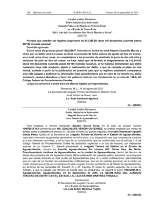 116 (Primera Sección) DIARIO OFICIAL Viernes 18 de septiembre de 2015
Estados Unidos Mexicanos
Poder Judicial de la Federación
Juzgado Primero de Distrito en Materia Penal
en el Estado de Nuevo León
“2015, Año del Generalísimo José María Morelos y Pavón”
EDICTO
Persona que acredite ser legítimo propietario de $12,240.00 (doce mil doscientos cuarenta pesos
00/100 moneda nacional
Domicilio ignorado.
En los autos del proceso penal 158/2006-V, instruido en contra de José Nazario Camarillo Macías y
otros, por un delito contra la salud, se dictó un proveído de fecha catorce de agosto de dos mil quince,
en el cual, entre otras cosas, en cumplimiento a los proveídos de veintiséis de junio de dos mil ocho y
veintiuno de julio de dos mil nueve, se hace saber que se levantó el aseguramiento de $12,240.00
(doce mil doscientos cuarenta pesos 00/100 moneda nacional), al no haberse demostrado que dicho
numerario haya sido producto, objeto o instrumento del delito; y que se concede el plazo de tres
meses, contado a partir de la publicación del presente para que su legítimo propietario comparezca
ante este juzgado a gestionar su devolución; bajo apercibimiento que en caso de no hacerlo así, dicho
numerario causará abandono a favor del gobierno federal, con fundamento en el artículo 182-A del
Código Federal de Procedimientos Penales.
Lo que se comunica a Usted para los efectos legales correspondientes.
Monterrey, N. L., 14 de agosto de 2015
La Secretaria del Juzgado Primero de Distrito en Materia Penal
en el Estado de Nuevo León
Lic. Rubí Sandoval Aguilera
Rúbrica.
(R.- 419061)
Estados Unidos Mexicanos
Poder Judicial de la Federación
Juzgado Tercero de Distrito
en el Estado de Aguascalientes
EDICTO.
Para emplazar a: tercero interesado Agustín García Pérez. En el juicio de amparo número
1097/2013-IX-4 promovido por MA. GUADALUPE VERDIN GUTIÉRREZ, se ordenó emplazar por medio de
edictos como lo establece el artículo 27, fracción III inciso b), párrafo segundo, al tercero interesado Agustín
García Pérez. Queda en la Secretaría del Juzgado Tercero de Distrito en el Estado de Aguascalientes,
copia de la demanda de garantías generadora de dicho juicio, a su disposición para que comparezca al mismo
si a sus intereses conviniere, y se le hace de su conocimiento que de conformidad con el artículo 315 del
Código Federal de Procedimientos Civiles de aplicación supletoria a la Ley de Amparo, por disposición
expresa de su numeral 2°, deberá presentarse al Juzgado Tercero de Distrito en el Estado de
Aguascalientes; ubicado en Avenida Aguascalientes Sur número 603, Primer Piso, Ala Norte,
Fraccionamiento Jardines de Aguascalientes, en la ciudad de Aguascalientes, dentro del término de
treinta días contados del día siguiente al de la última publicación del presente edicto; asimismo, se le requiere
para que señale domicilio en esta ciudad de Aguascalientes para oír y recibir notificaciones, apercibiéndola
que en caso de no hacerlo, las subsecuentes notificaciones, aún las de carácter personal, se le harán por
medio de lista que se fije en los estrados de este Juzgado Tercero de Distrito en el Estado de Aguascalientes,
en términos de los numerales 26, fracción III, y 27, fracción III, inciso b), párrafo segundo, de la Ley de
Amparo, y que si pasado ese término de treinta días no comparece, se seguirá el juicio 1097/2013-IX-4.
Aguascalientes, Aguascalientes, 01 de Septiembre de 2015. LA SECRETARIA DEL JUZGADO
TERCERO DE DISTRITO EN EL ESTADO. LIC. LILIA ESTHER MARTÍNEZ TRUJILLO.
Atentamente
El Secretario del Juzgado Tercero de Distrito
en el Estado de Aguascalientes
Lic. Lilia Esther Martínez Trujillo
Rúbrica.
(R.- 419072)
 