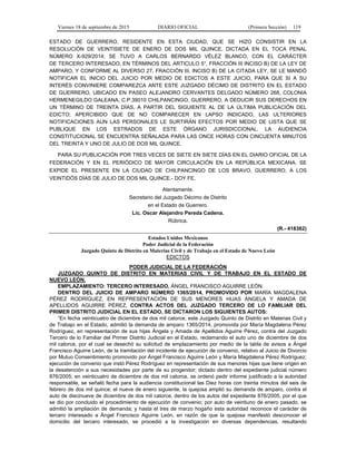 Viernes 18 de septiembre de 2015 DIARIO OFICIAL (Primera Sección) 119
ESTADO DE GUERRERO, RESIDENTE EN ESTA CIUDAD, QUE SE HIZO CONSISTIR EN LA
RESOLUCIÓN DE VEINTISIETE DE ENERO DE DOS MIL QUINCE, DICTADA EN EL TOCA PENAL
NÚMERO X-929/2014; SE TUVO A CARLOS BERNARDO VÉLEZ BLANCO, CON EL CARÁCTER
DE TERCERO INTERESADO, EN TÉRMINOS DEL ARTICULO 5°, FRACCIÓN III INCISO B) DE LA LEY DE
AMPARO, Y CONFORME AL DIVERSO 27, FRACCIÓN III, INCISO B) DE LA CITADA LEY, SE LE MANDÓ
NOTIFICAR EL INICIO DEL JUICIO POR MEDIO DE EDICTOS A ESTE JUICIO, PARA QUE SI A SU
INTERÉS CONVINIERE COMPAREZCA ANTE ESTE JUZGADO DÉCIMO DE DISTRITO EN EL ESTADO
DE GUERRERO, UBICADO EN PASEO ALEJANDRO CERVANTES DELGADO NÚMERO 268, COLONIA
HERMENEGILDO GALEANA, C.P.39010 CHILPANCINGO, GUERRERO, A DEDUCIR SUS DERECHOS EN
UN TÉRMINO DE TREINTA DÍAS, A PARTIR DEL SIGUIENTE AL DE LA ÚLTIMA PUBLICACIÓN DEL
EDICTO; APERCIBIDO QUE DE NO COMPARECER EN LAPSO INDICADO, LAS ULTERIORES
NOTIFICACIONES AUN LAS PERSONALES LE SURTIRÁN EFECTOS POR MEDIO DE LISTA QUE SE
PUBLIQUE EN LOS ESTRADOS DE ESTE ÓRGANO JURISDICCIONAL. LA AUDIENCIA
CONSTITUCIONAL SE ENCUENTRA SEÑALADA PARA LAS ONCE HORAS CON CINCUENTA MINUTOS
DEL TREINTA Y UNO DE JULIO DE DOS MIL QUINCE.
PARA SU PUBLICACIÓN POR TRES VECES DE SIETE EN SIETE DÍAS EN EL DIARIO OFICIAL DE LA
FEDERACIÓN Y EN EL PERIÓDICO DE MAYOR CIRCULACIÓN EN LA REPÚBLICA MEXICANA. SE
EXPIDE EL PRESENTE EN LA CIUDAD DE CHILPANCINGO DE LOS BRAVO, GUERRERO, A LOS
VEINTIDÓS DÍAS DE JULIO DE DOS MIL QUINCE.- DOY FE.
Atentamente.
Secretario del Juzgado Décimo de Distrito
en el Estado de Guerrero.
Lic. Oscar Alejandro Pereda Cadena.
Rúbrica.
(R.- 418362)
Estados Unidos Mexicanos
Poder Judicial de la Federación
Juzgado Quinto de Distrito en Materias Civil y de Trabajo en el Estado de Nuevo León
EDICTOS
PODER JUDICIAL DE LA FEDERACIÓN
JUZGADO QUINTO DE DISTRITO EN MATERIAS CIVIL Y DE TRABAJO EN EL ESTADO DE
NUEVO LEÓN.
EMPLAZAMIENTO: TERCERO INTERESADO, ÁNGEL FRANCISCO AGUIRRE LEÓN.
DENTRO DEL JUICIO DE AMPARO NÚMERO 1365/2014, PROMOVIDO POR MARÍA MAGDALENA
PÉREZ RODRÍGUEZ, EN REPRESENTACIÓN DE SUS MENORES HIJAS ÁNGELA Y AMADA DE
APELLIDOS AGUIRRE PÉREZ, CONTRA ACTOS DEL JUZGADO TERCERO DE LO FAMILIAR DEL
PRIMER DISTRITO JUDICIAL EN EL ESTADO, SE DICTARON LOS SIGUIENTES AUTOS:
“En fecha veinticuatro de diciembre de dos mil catorce, este Juzgado Quinto de Distrito en Materias Civil y
de Trabajo en el Estado, admitió la demanda de amparo 1365/2014, promovida por María Magdalena Pérez
Rodríguez, en representación de sus hijas Ángela y Amada de Apellidos Aguirre Pérez, contra del Juzgado
Tercero de lo Familiar del Primer Distrito Judicial en el Estado, reclamando el auto uno de diciembre de dos
mil catorce, por el cual se desechó su solicitud de emplazamiento por medio de la tabla de avisos a Ángel
Francisco Aguirre León, de la tramitación del incidente de ejecución de convenio, relativo al Juicio de Divorcio
por Mutuo Consentimiento promovido por Ángel Francisco Aguirre León y María Magdalena Pérez Rodríguez;
ejecución de convenio que instó Pérez Rodríguez en representación de sus menores hijas que tiene origen en
la desatención a sus necesidades por parte de su progenitor; dictado dentro del expediente judicial número
876/2005; en veinticuatro de diciembre de dos mil catorce, se ordenó pedir informe justificado a la autoridad
responsable, se señaló fecha para la audiencia constitucional las Diez horas con treinta minutos del seis de
febrero de dos mil quince; el nueve de enero siguiente, la quejosa amplió su demanda de amparo, contra el
auto de diecinueve de diciembre de dos mil catorce, dentro de los autos del expediente 876/2005, por el que
se dio por concluido el procedimiento de ejecución de convenio; por auto de veintiuno de enero pasado, se
admitió la ampliación de demanda; y hasta el tres de marzo hogaño esta autoridad reconoce el carácter de
tercero interesado a Ángel Francisco Aguirre León, en razón de que la quejosa manifestó desconocer el
domicilio del tercero interesado, se procedió a la investigación en diversas dependencias, resultando
 