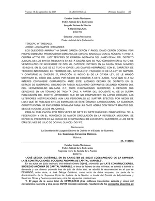 Viernes 18 de septiembre de 2015 DIARIO OFICIAL (Primera Sección) 121
Estados Unidos Mexicanos
Poder Judicial de la Federación
Juzgado Décimo de Distrito
Chilpancingo, Gro.
EDICTO
Estados Unidos Mexicanos
Poder Judicial de la Federación
TERCERO INTERESADO.
JORGE LUIS CAMPOS HERNÁNDEZ.
LOS QUEJOSOS AMARANTHA DANAE GARCÍA CERÓN Y ÁNGEL DAVID CERÓN CORONA, POR
PROPIO DERECHO, PROMOVIERON DEMANDA DE AMPARO RADICADA CON EL NÚMERO 1471/2014,
CONTRA ACTOS DEL JUEZ TERCERO DE PRIMERA INSTANCIA DEL RAMO PENAL DEL DISTRITO
JUDICIAL DE LOS BRAVO, RESIDENTE EN ESTA CIUDAD, QUE SE HIZO CONSISTIR EN EL AUTO DE
VEINTICUATRO DE NOVIEMBRE DE DOS MIL CATORCE, DICTADO EN LA CAUSA PENAL NÚMERO
153-II/2013, EN EL QUE SE LE TUVO A JORGE LUIS CAMPOS HERNÁNDEZ, CON EL CARÁCTER DE
TERCERO INTERESADO, EN TÉRMINOS DEL ARTICULO 5°, FRACCIÓN III DE LA LEY DE AMPARO,
Y CONFORME AL DIVERSO 27, FRACCIÓN III, INCISO B) DE LA CITADA LEY, SE LE MANDÓ
NOTIFICAR EL INICIO DEL JUICIO POR MEDIO DE EDICTOS A ESTE JUICIO, PARA QUE SI A SU
INTERÉS CONVINIERE COMPAREZCA ANTE ESTE JUZGADO DÉCIMO DE DISTRITO EN EL
ESTADO DE GUERRERO, UBICADO EN PASEO ALEJANDRO CERVANTES DELGADO NÚMERO 268,
COL. HERMENEGILDO GALEANA, C.P. 39010 CHILPANCINGO, GUERRERO, A DEDUCIR SUS
DERECHOS EN UN TÉRMINO DE TREINTA DÍAS, A PARTIR DEL SIGUIENTE AL DE LA ÚLTIMA
PUBLICACIÓN DEL EDICTO; APERCIBIDO QUE DE NO COMPARECER EN LAPSO INDICADO, LAS
ULTERIORES NOTIFICACIONES AUN LAS PERSONALES LE SURTIRÁ EFECTOS POR MEDIO DE
LISTA QUE SE PUBLIQUE EN LOS ESTRADOS DE ESTE ÓRGANO JURISDICCIONAL. LA AUDIENCIA
CONSTITUCIONAL SE ENCUENTRA SEÑALADA PARA LAS ONCE HORAS CON TREINTA MINUTOS DEL
SEIS DE AGOSTO DE DOS MIL QUINCE.
PARA SU PUBLICACIÓN POR TRES VECES DE SIETE EN SIETE DÍAS EN EL DIARIO OFICIAL DE LA
FEDERACIÓN Y EN EL PERIÓDICO DE MAYOR CIRCULACIÓN EN LA REPÚBLICA MEXICANA. SE
EXPIDE EL PRESENTE EN LA CIUDAD DE CHILPANCINGO DE LOS BRAVO, GUERRERO, A LOS SIETE
DÍAS DEL MES DE JULIO DE DOS MIL QUINCE.- DOY FE.
Atentamente.
La Secretaria del Juzgado Décimo de Distrito en el Estado de Guerrero.
Lic. Guadalupe Cervantes Medrano.
Rúbrica.
(R.- 418486)
Estados Unidos Mexicanos
Poder Judicial de la Federación
Suprema Corte de Justicia de la Nación
EDICTO.
“JOSÉ DÉCIGA GUTIÉRREZ, EN SU CARÁCTER DE SOCIO CODEMANDADO DE LA EMPRESA
LATE CONSTRUCCIONES, SOCIEDAD ANÓNIMA DE CAPITAL VARIABLE”.
En los autos del juicio ordinario civil federal número 3/2012, promovido por LATE CONSTRUCCIONES,
SOCIEDAD ANÓNIMA DE CAPITAL VARIABLE, el trece de febrero de dos mil trece, se admitió a trámite la
demanda y por diverso proveído tres de julio de dicho año, se admitió la reconvención en el que se
DEMANDÓ, entre otros, a José Déciga Gutiérrez, como socio de dicha empresa, por parte de la
Administración de la Suprema Corte de Justicia de la Nación, a través del Comité de Adquisiciones y
Servicios, Obras y Desincorporaciones y otra, las siguientes prestaciones:
“I. El pago de la suma total de $3’375,942.96 (tres millones trescientos setenta y cinco mil
novecientos cuarenta y dos pesos 96/100 moneda nacional), resultante de los conceptos descritos en
 