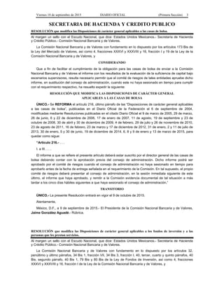 Viernes 18 de septiembre de 2015 DIARIO OFICIAL (Primera Sección) 3
SECRETARIA DE HACIENDA Y CREDITO PUBLICO
RESOLUCIÓN que modifica las Disposiciones de carácter general aplicables a las casas de bolsa.
Al margen un sello con el Escudo Nacional, que dice: Estados Unidos Mexicanos.- Secretaría de Hacienda
y Crédito Público.- Comisión Nacional Bancaria y de Valores.
La Comisión Nacional Bancaria y de Valores con fundamento en lo dispuesto por los artículos 173 Bis de
la Ley del Mercado de Valores, así como 4, fracciones XXXVI y XXXVIII y 16, fracción I y 19 de la Ley de la
Comisión Nacional Bancaria y de Valores, y
CONSIDERANDO
Que a fin de facilitar el cumplimiento de la obligación para las casas de bolsa de enviar a la Comisión
Nacional Bancaria y de Valores el informe con los resultados de la evaluación de la suficiencia de capital bajo
escenarios supervisores, resulta necesario permitir que el comité de riesgos de tales entidades apruebe dicho
informe, en sustitución del consejo de administración, cuando este no haya sesionado en tiempo para cumplir
con el requerimiento respectivo, ha resuelto expedir la siguiente:
RESOLUCIÓN QUE MODIFICA LAS DISPOSICIONES DE CARÁCTER GENERAL
APLICABLES A LAS CASAS DE BOLSA
ÚNICO.- Se REFORMA el artículo 216, último párrafo de las “Disposiciones de carácter general aplicables
a las casas de bolsa”, publicadas en el Diario Oficial de la Federación el 6 de septiembre de 2004,
modificadas mediante Resoluciones publicadas en el citado Diario Oficial el 9 de marzo de 2005, 29 de marzo,
26 de junio, 6 y 22 de diciembre de 2006, 17 de enero de 2007, 11 de agosto, 19 de septiembre y 23 de
octubre de 2008, 30 de abril y 30 de diciembre de 2009, 4 de febrero, 29 de julio y 26 de noviembre de 2010,
23 de agosto de 2011, 16 de febrero, 23 de marzo y 17 de diciembre de 2012, 31 de enero, 2 y 11 de julio de
2013, 30 de enero, 5 y 30 de junio, 19 de diciembre de 2014, 6, 8 y 9 de enero y 13 de marzo de 2015, para
quedar como sigue:
“Artículo 216.- . . .
I. a III. . . .
El informe a que se refiere el presente artículo deberá estar suscrito por el director general de las casas de
bolsa debiendo contar con la aprobación previa del consejo de administración. Dicho informe podrá ser
aprobado por el comité de riesgos cuando el consejo de administración no haya sesionado en tiempo para
aprobarlo antes de la fecha de entrega señalada en el requerimiento de la Comisión. En tal supuesto, el propio
comité de riesgos deberá presentar al consejo de administración, en la sesión inmediata siguiente de este
último, el informe que haya aprobado, y remitir a la Comisión evidencia documental de tal situación a más
tardar a los cinco días hábiles siguientes a que haya sesionado el consejo de administración.”
TRANSITORIO
ÚNICO.- La presente Resolución entrará en vigor el 9 de octubre de 2015.
Atentamente,
México, D.F., a 9 de septiembre de 2015.- El Presidente de la Comisión Nacional Bancaria y de Valores,
Jaime González Aguadé.- Rúbrica.
RESOLUCIÓN que modifica las Disposiciones de carácter general aplicables a los fondos de inversión y a las
personas que les prestan servicios.
Al margen un sello con el Escudo Nacional, que dice: Estados Unidos Mexicanos.- Secretaría de Hacienda
y Crédito Público.- Comisión Nacional Bancaria y de Valores.
La Comisión Nacional Bancaria y de Valores con fundamento en lo dispuesto por los artículos 32,
penúltimo y último párrafos, 34 Bis 1, fracción VII, 34 Bis 3, fracción I, 40, tercer, cuarto y quinto párrafos, 40
Bis, segundo párrafo, 40 Bis 1, 79 Bis y 80 Bis de la Ley de Fondos de Inversión, así como 4, fracciones
XXXVI y XXXVIII y 16, fracción I de la Ley de la Comisión Nacional Bancaria y de Valores, y
 